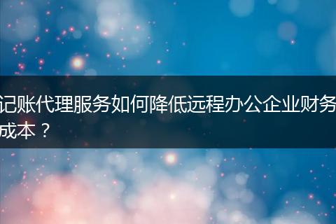记账代理服务如何降低远程办公企业财务成本？