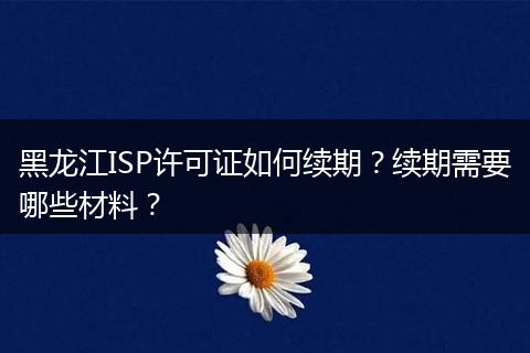 黑龙江ISP许可证如何续期?续期需要哪些材料?