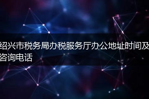 绍兴市税务局办税服务厅办公地址时间及咨询电话
