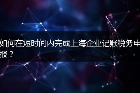 如何在短时间内完成上海企业记账税务申报？