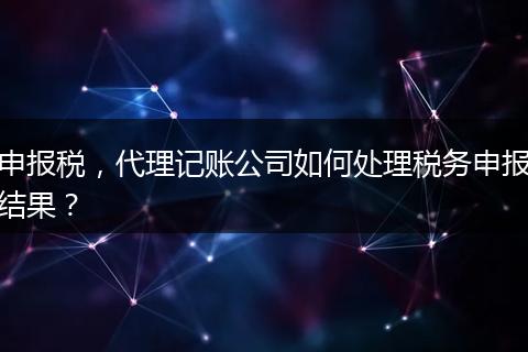 申报税，代理记账公司如何处理税务申报结果？