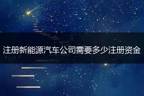 注册新能源汽车公司需要多少注册资金