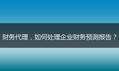 财务代理，如何处理企业财务预测报告？