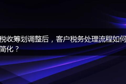 税收筹划调整后，客户税务处理流程如何简化？