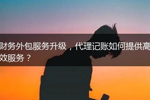 财务外包服务升级，代理记账如何提供高效服务？
