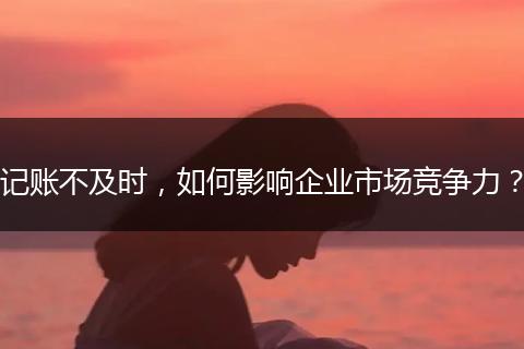 记账不及时，如何影响企业市场竞争力？