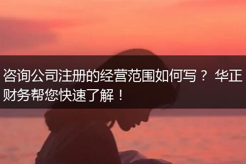 咨询公司注册的经营范围如何写? 华正财务帮您快速了解!