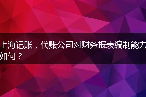 上海记账，代账公司对财务报表编制能力如何？