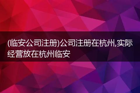 (临安公司注册)公司注册在杭州,实际经营放在杭州临安