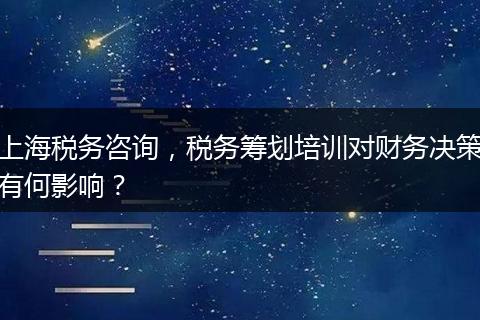 上海税务咨询，税务筹划培训对财务决策有何影响？