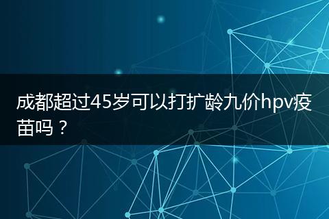 成都超过45岁可以打扩龄九价hpv疫苗吗？
