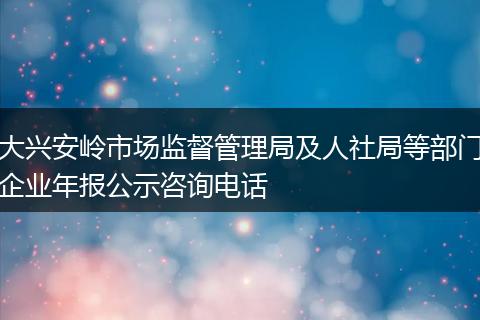 大兴安岭市场监督管理局及人社局等部门企业年报公示咨询电话