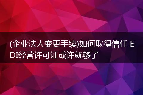 (企业法人变更手续)如何取得信任 EDI经营许可证或许就够了