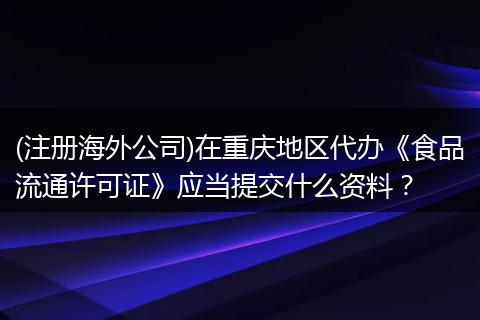 (注册海外公司)在重庆地区代办《食品流通许可证》应当提交什么资料？