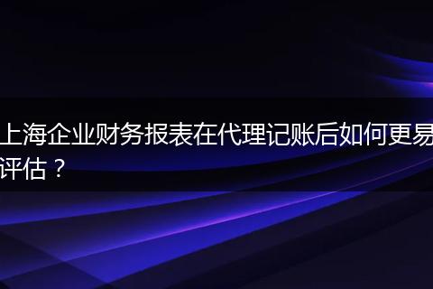 上海企业财务报表在代理记账后如何更易评估?