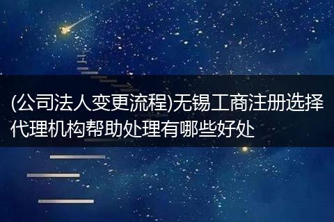 (公司法人变更流程)无锡工商注册选择代理机构帮助处理有哪些好处