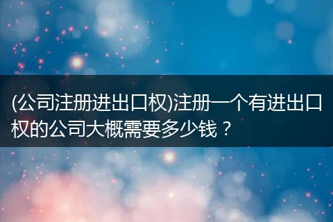 (公司注册进出口权)注册一个有进出口权的公司大概需要多少钱?