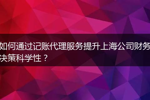 如何通过记账代理服务提升上海公司财务决策科学性？