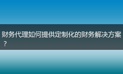 财务代理如何提供定制化的财务解决方案？