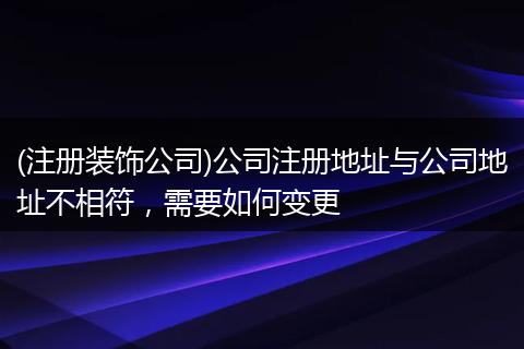 (注册装饰公司)公司注册地址与公司地址不相符，需要如何变更