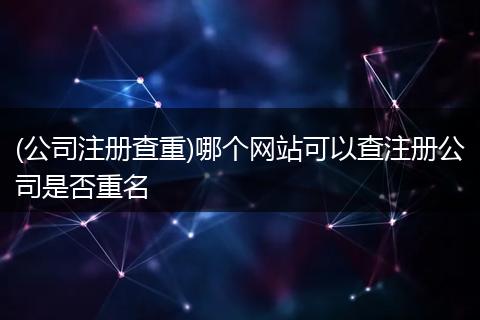 (公司注册查重)哪个网站可以查注册公司是否重名