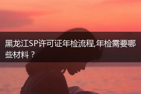 黑龙江SP许可证年检流程,年检需要哪些材料？