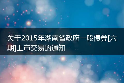 关于2015年湖南省政府一般债券[六期]上市交易的通知