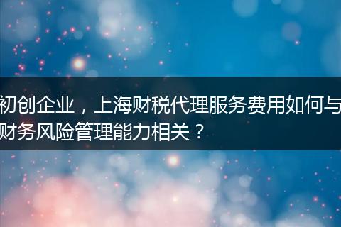 初创企业，上海财税代理服务费用如何与财务风险管理能力相关？