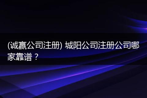 (诚赢公司注册) 城阳公司注册公司哪家靠谱？