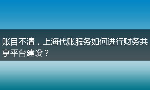 账目不清，上海代账服务如何进行财务共享平台建设？