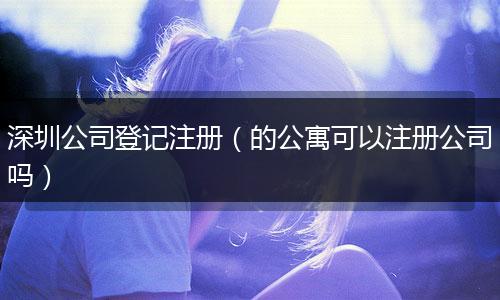 深圳公司登记注册(的公寓可以注册公司吗)