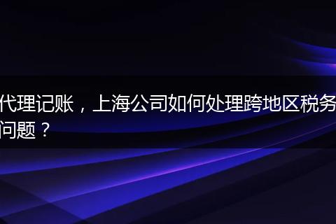 代理记账，上海公司如何处理跨地区税务问题？