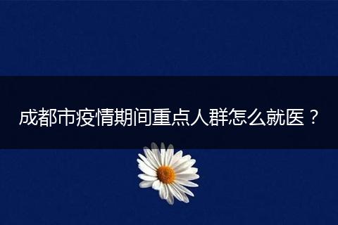 成都市疫情期间重点人群怎么就医？
