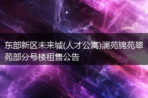 东部新区未来城(人才公寓)澜苑锦苑翠苑部分号楼租售公告