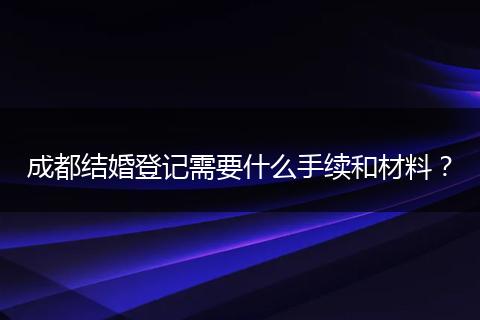 成都结婚登记需要什么手续和材料？