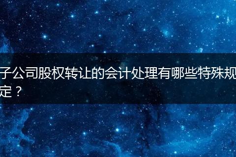 子公司股权转让的会计处理有哪些特殊规定？