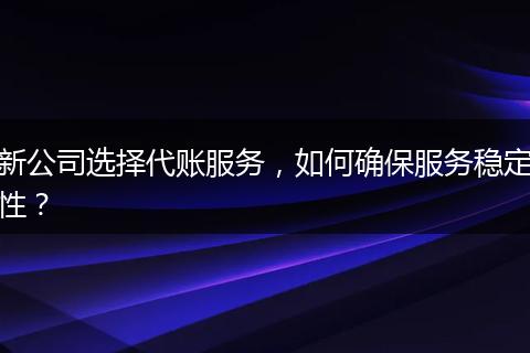 新公司选择代账服务，如何确保服务稳定性？
