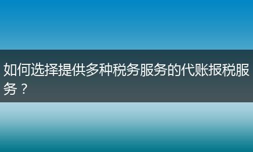 如何选择提供多种税务服务的代账报税服务？