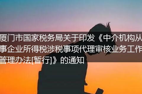 厦门市国家税务局关于印发《中介机构从事企业所得税涉税事项代理审核业务工作管理办法[暂行]》的通知