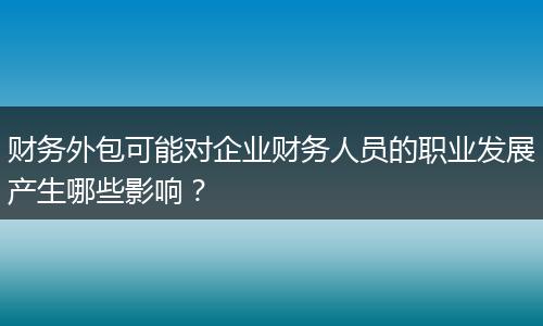 财务外包可能对企业财务人员的职业发展产生哪些影响？