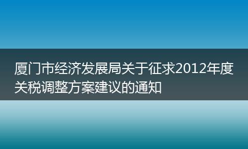 厦门市经济发展局关于征求2012年度关税调整方案建议的通知