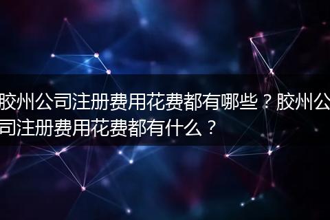 胶州公司注册费用花费都有哪些？胶州公司注册费用花费都有什么？