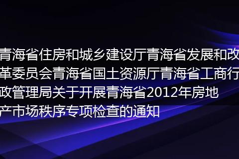青海省住房和城乡建设厅青海省发展和改革委员会青海省国土资源厅青海省工商行政管理局关于开展青海省2012年房地产市场秩序专项检查的通知