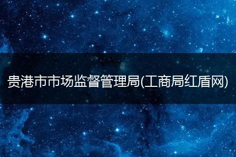 贵港市市场监督管理局(工商局红盾网)