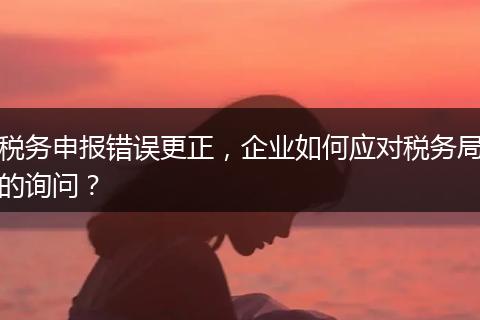 税务申报错误更正，企业如何应对税务局的询问？