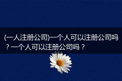 (一人注册公司)一个人可以注册公司吗？一个人可以注册公司吗？