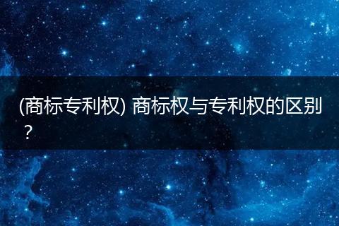(商标专利权) 商标权与专利权的区别?