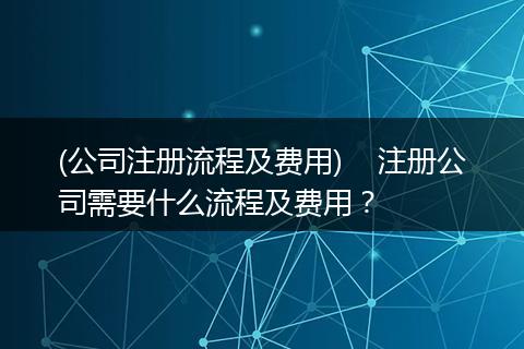 (公司注册流程及费用)    注册公司需要什么流程及费用？