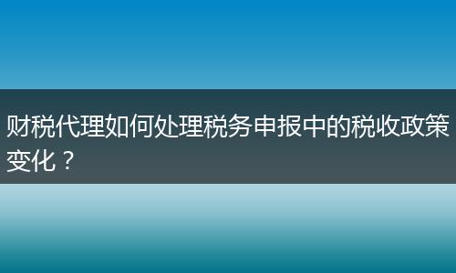 财税代理如何处理税务申报中的税收政策变化？