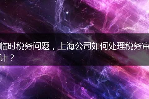 临时税务问题，上海公司如何处理税务审计？